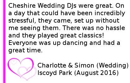 Cheshire DJs were great. On a day that could have been incredibly stressful, they came, set up without me seeing them. There was no hassle and they played great classics! Everyone was up dancing and had a great time. Simon and Charlotte Wedding at Iscoyd Park, August 2016